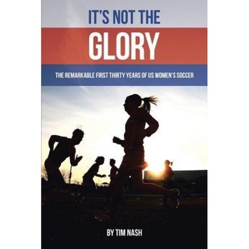 It's Not the Glory: The Remarkable First Thirty Years of Us Women's Soccer, Tim Nash (Author) It's Not the Glory: The Remarkable First Thirty Years of Us Women's Soccer, Tim Nash (Author)