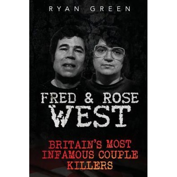 Fred & Rose West: Britain's Most Infamous Killer Couples, Ryan Green (Author)