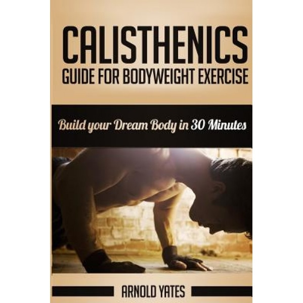 Calisthenics: Complete Guide for Bodyweight Exercise, Build Your Dream Body in 30 Minutes: Bodyweight Exercise, Street Workout, Body, Arnold Yates (Author)