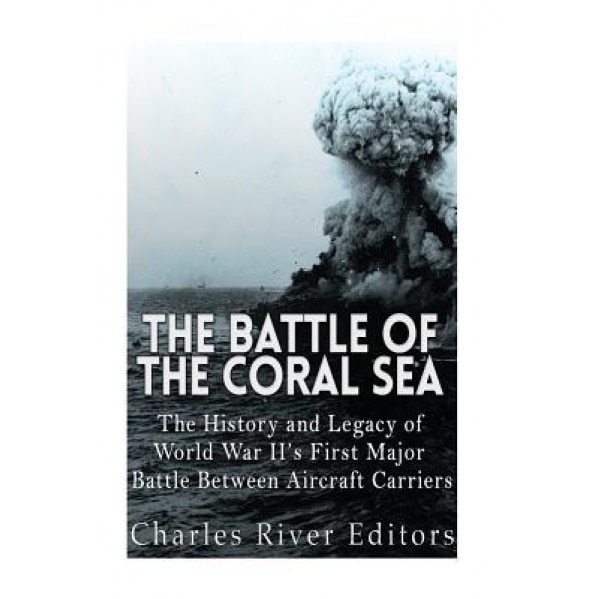 The Battle of the Coral Sea: The History and Legacy of World War II's First Major Battle Between Aircraft Carriers, Charles River Editors (Author)