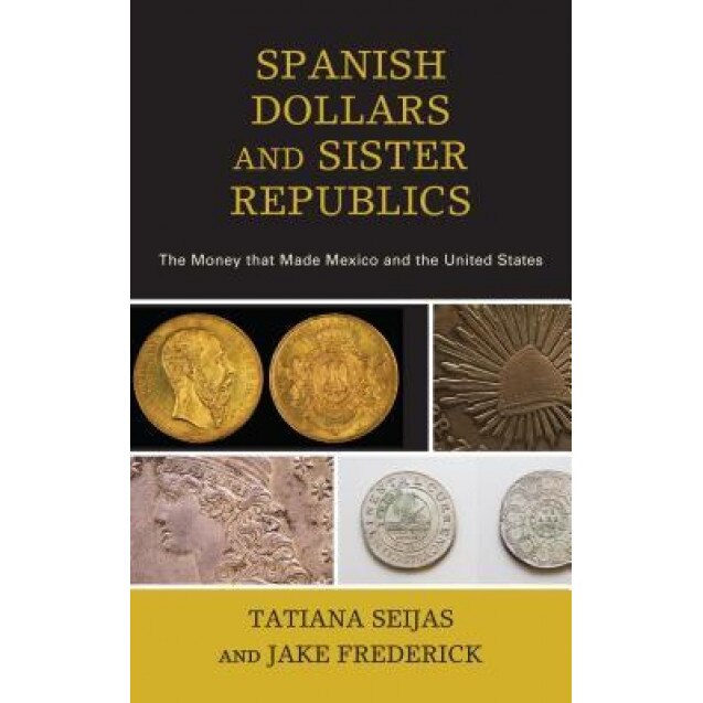 Spanish Dollars and Sister Republics: The Money That Made Mexico and the United States, Tatiana Seijas (Author)