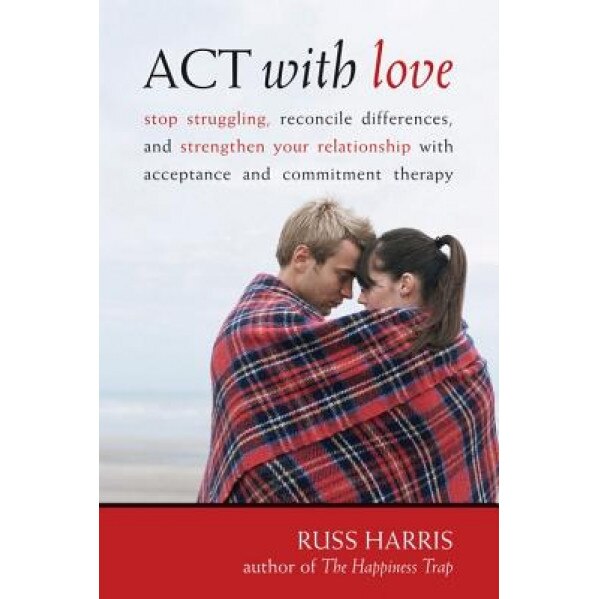 ACT with Love: Stop Struggling, Reconcile Differences, and Strengthen Your Relationship with Acceptance and Commitment Therapy, Russ Harris
