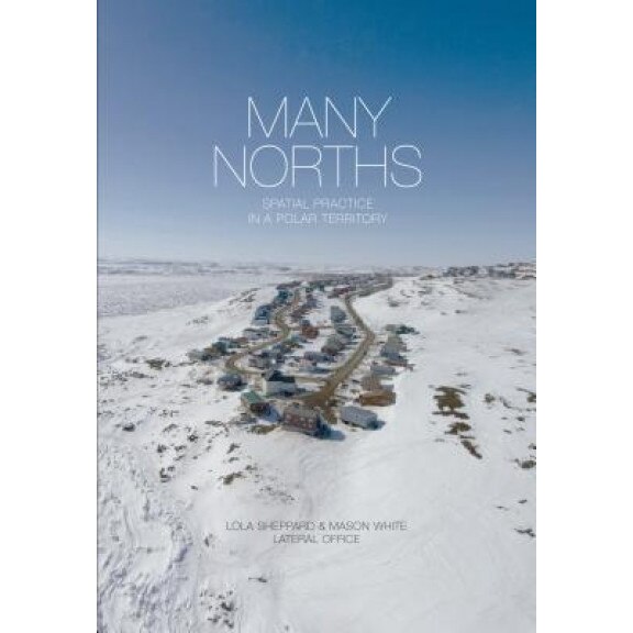 Many Norths: Spacial Practice in a Polar Territory, Lola Sheppard (Editor)