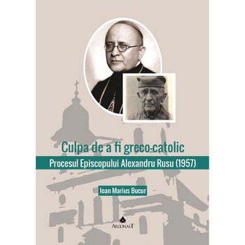 Culpa de a fi greco-catolic: procesul Episcopului Alexandru Rusu (1957), Ioan Marius Bucur Culpa de a fi greco-catolic: procesul Episcopului Alexandru Rusu (1957), Ioan Marius Bucur