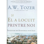 Si El a locuit printre noi. Invataturi din Evanghelia dupa Ioan - A.W. Tozer