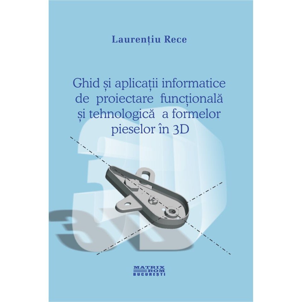 Ghid si aplicatii informatice pentru proiectarea functionala si tehnologica a formelor pieselor 3D , Laurentiu Rece
