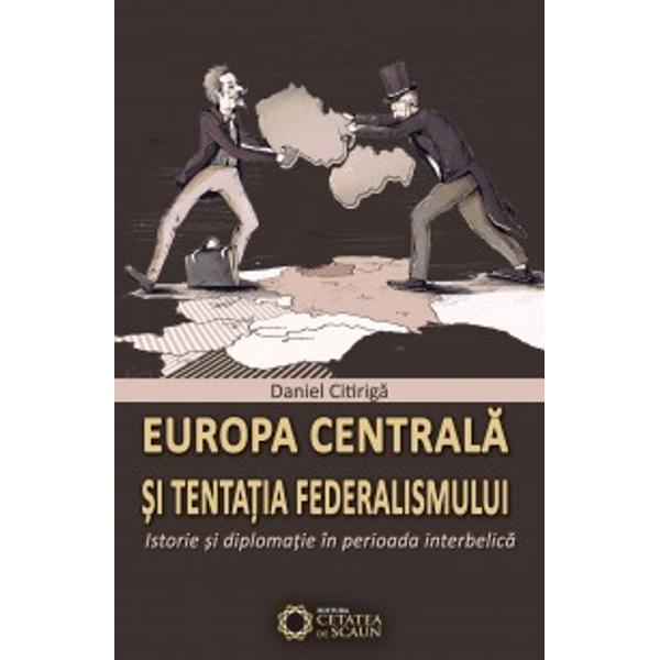 Europa Centrala Si Tentatia Federalismului - Istorie Si Diplomatie In Perioada Iterbelica - Daniel C
