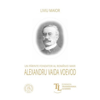 Un parinte fondator al Romaniei Mari: Alexandru Vaida Voevod - Liviu Maior Un parinte fondator al Romaniei Mari: Alexandru Vaida Voevod - Liviu Maior