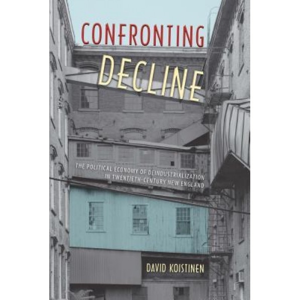 Confronting Decline: The Political Economy of Deindustrialization in Twentieth-Century New England - David Koistinen (Author)