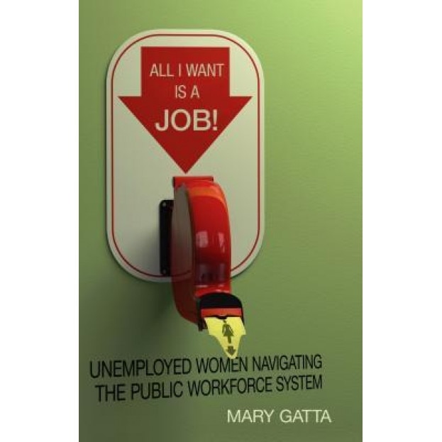 All I Want Is a Job!: Unemployed Women Navigating the Public Workforce System - Mary Gatta (Author)