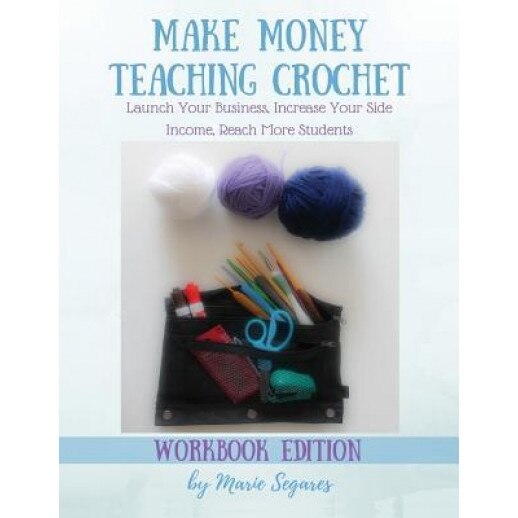 Make Money Teaching Crochet: Launch Your Business, Increase Your Side Income, Reach More Students (Workbook Edition), Marie Segares (Author)