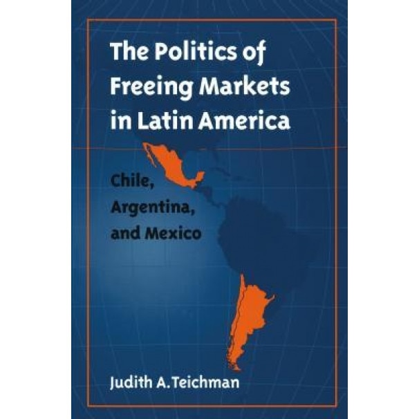 Politics of Freeing Markets in Latin America: Chile, Argentina, and Mexico - Judith A. Teichman (Author)