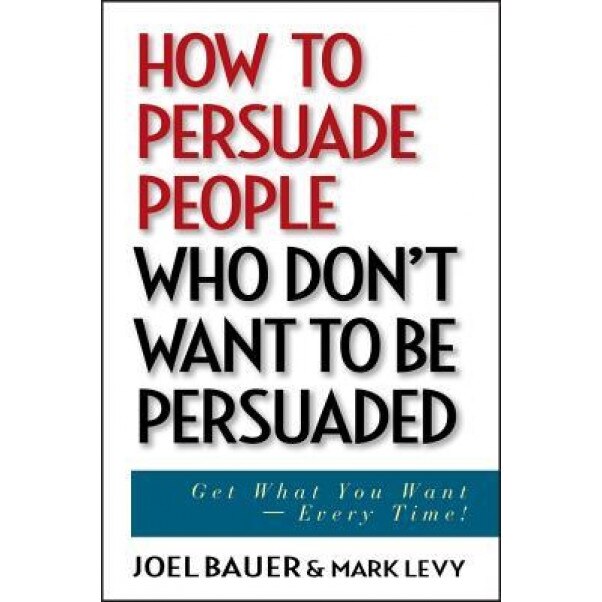 How to Persuade People Who Don't Want to Be Persuaded: Get What You Want--Every Time! - Joel Bauer, Mark Levy