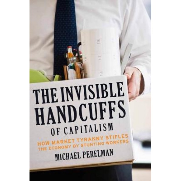 The Invisible Handcuffs of Capitalism: How Market Tyranny Stifles the Economy by Stunting Workers - Michael Perelman