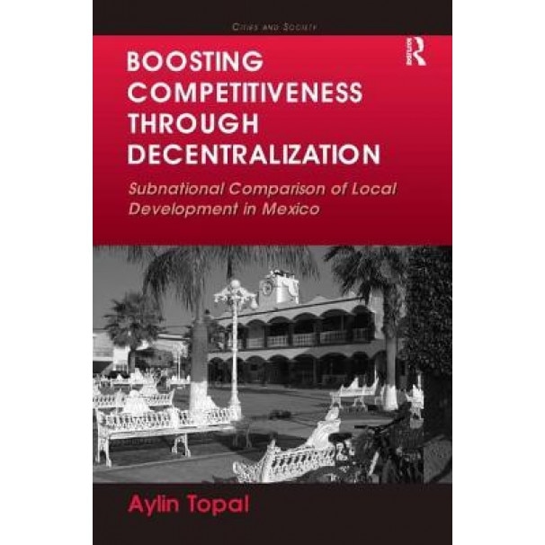 Boosting Competitiveness Through Decentralization: Subnational Comparison of Local Development in Mexico. Aylin Topal - Aylin Topal (Author)