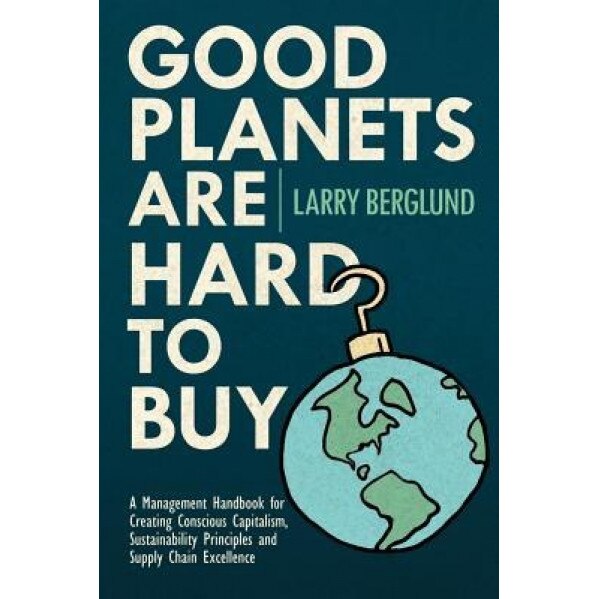 Good Planets Are Hard to Buy: A Management Handbook for Creating Conscious Capitalism, Sustainability Principles and Supply Chain Excellence - Larry Berglund (Author)