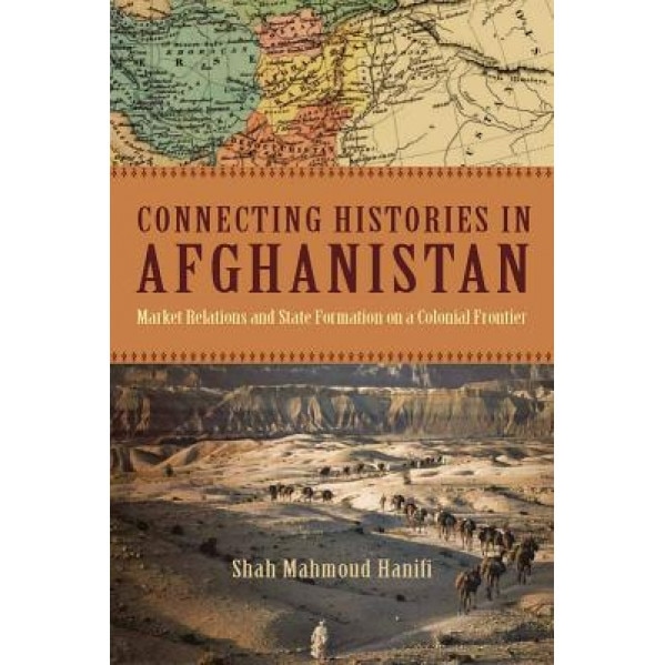 Connecting Histories in Afghanistan: Market Relations and State Formation on a Colonial Frontier - Shah Mahmoud Hanifi (Author)
