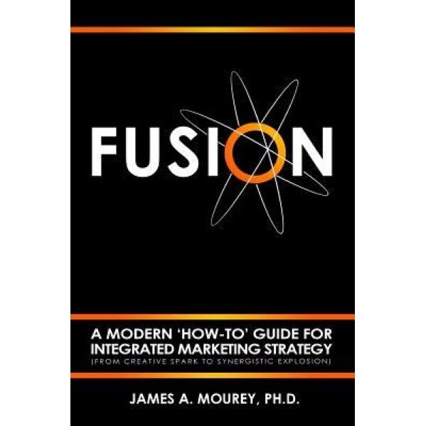 Fusion: A Modern 'How-To' Guide for Integrated Marketing Strategy (from Creative Spark to Synergistic Explosion) - Dr James a. Mourey (Author)