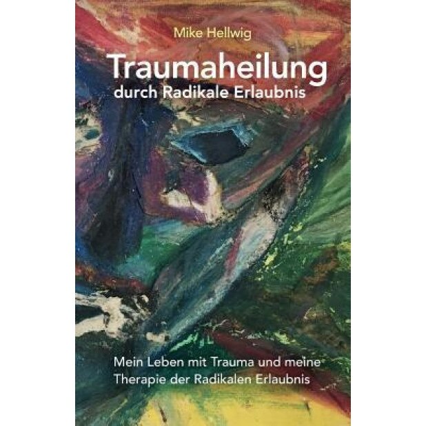 Traumaheilung Durch Radikale Erlaubnis: Mein Leben Mit Trauma Und Meine Therapie Der Radikalen Erlaubnis - Mike Hellwig (Author)