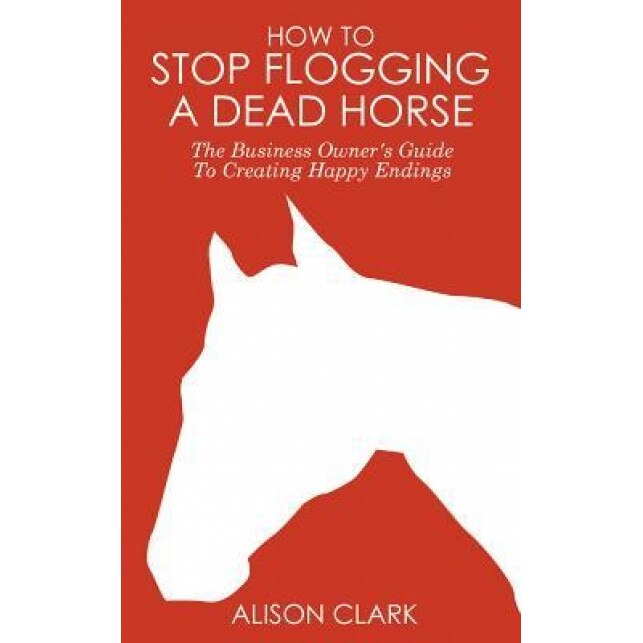 How to Stop Flogging a Dead Horse: The Business Owner's Guide to Creating Happy Endings - Alison Clark (Author)