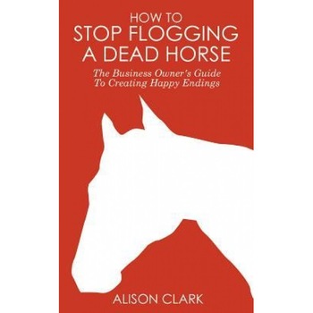 How to Stop Flogging a Dead Horse: The Business Owner's Guide to Creating Happy Endings - Alison Clark (Author) How to Stop Flogging a Dead Horse: The Business Owner's Guide to Creating Happy Endings - Alison Clark (Author)