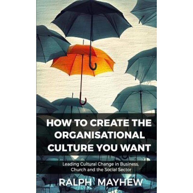 How to Create the Organisational Culture You Want: Leading Cultural Change in Business, Church and the Social Sector - Ralph Mayhew (Author)