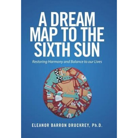 A Dream Map to the Sixth Sun: Restoring Harmony and Balance to Our Lives - Eleanor Barron Druckrey Ph. D. (Author)