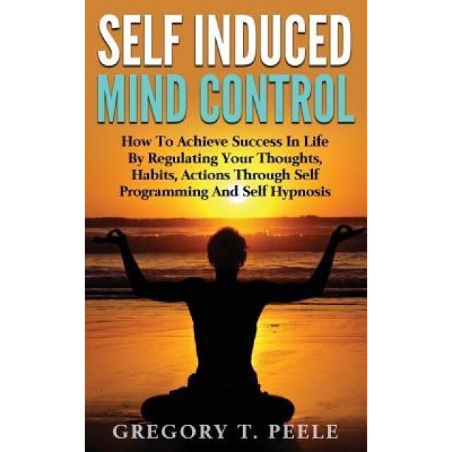 Self Induced Mind Control: How to Achieve Success in Life by Regulating Your Thoughts, Habits, Actions Through Self Programming and Self Hypnosis - Gregory T. Peele (Author)