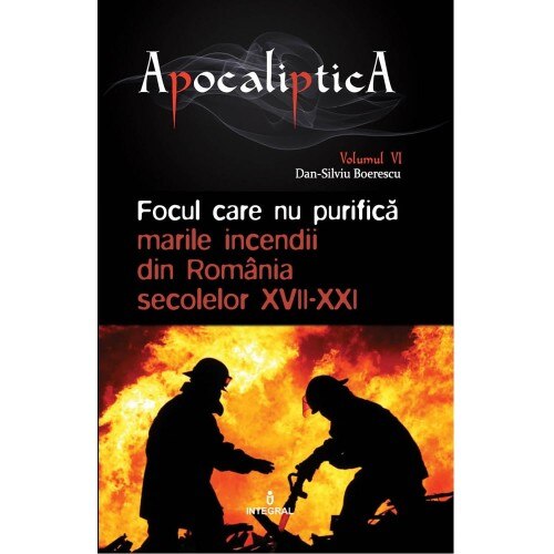 APOCALIPTICA VOL 6 - FOCUL CARE NU PURIFICA.MARILE INCENDII DIN ROMANIA SECOLELOR XVII-XXI, IOAN ANDREI GH TARLEA,DAN SILVIU BOERESCU