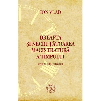 Dreapta si necrutatoarea magistratura a timpului. Scriitori, carti, confesiuni - Ion Vlad Dreapta si necrutatoarea magistratura a timpului. Scriitori, carti, confesiuni - Ion Vlad
