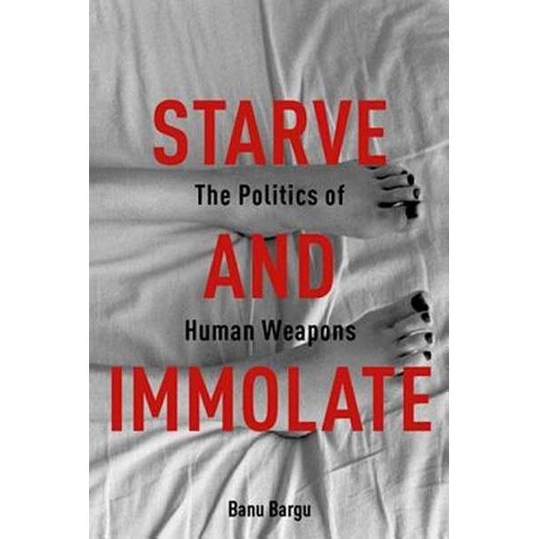 Starve and Immolate /-/ The Politics of Human Weapons de Banu Bargu