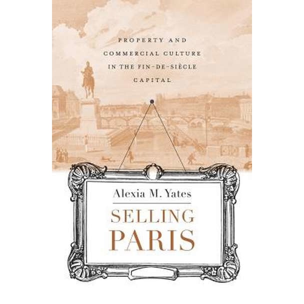Selling Paris /-/ Property and Commercial Culture in the Fin/-/de/-/siècle Capital de Alexia M. Yates