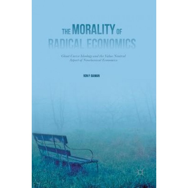 The Morality of Radical Economics: Ghost Curve Ideology and the Value Neutral Aspect of Neoclassical Economics - Ron P. Baiman (Author)