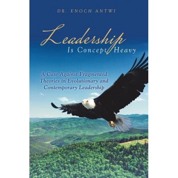 Leadership Is Concept Heavy: A Case Against Fragmented Theories in Evolutionary and Contemporary Leadership - Dr Enoch Antwi (Author)