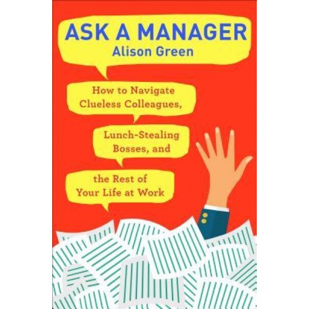 Ask a Manager: How to Navigate Clueless Colleagues, Lunch-Stealing Bosses, and the Rest of Your Life at Work, Alison Green (Author)