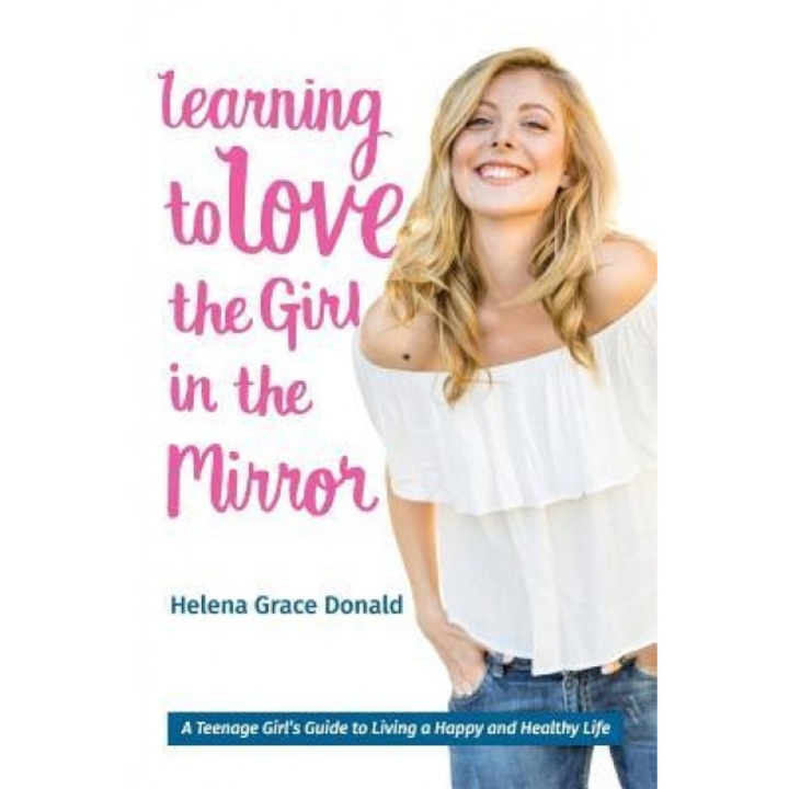 Learning to Love the Girl in the Mirror: A Teenage Girl's Guide to Living a Happy and Healthy Life, Helena Grace Donald (Author)