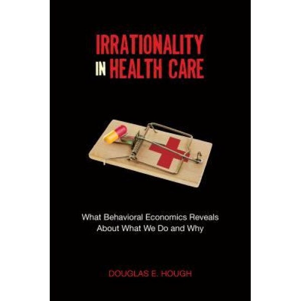 Irrationality in Health Care: What Behavioral Economics Reveals about What We Do and Why, Douglas E. Hough (Author)