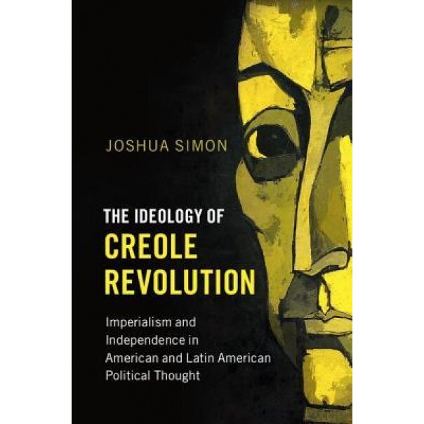 The Ideology of Creole Revolution: Imperialism and Independence in American and Latin American Political Thought, Joshua Simon (Author)