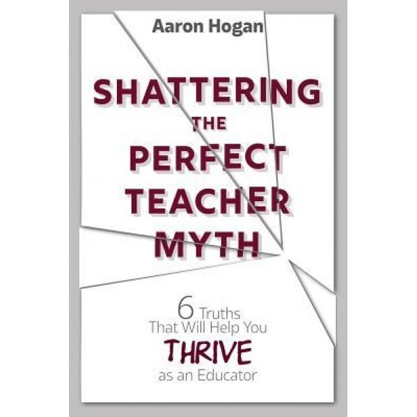 Shattering the Perfect Teacher Myth: 6 Truths That Will Help You Thrive as an Educator, Aaron Hogan (Author)