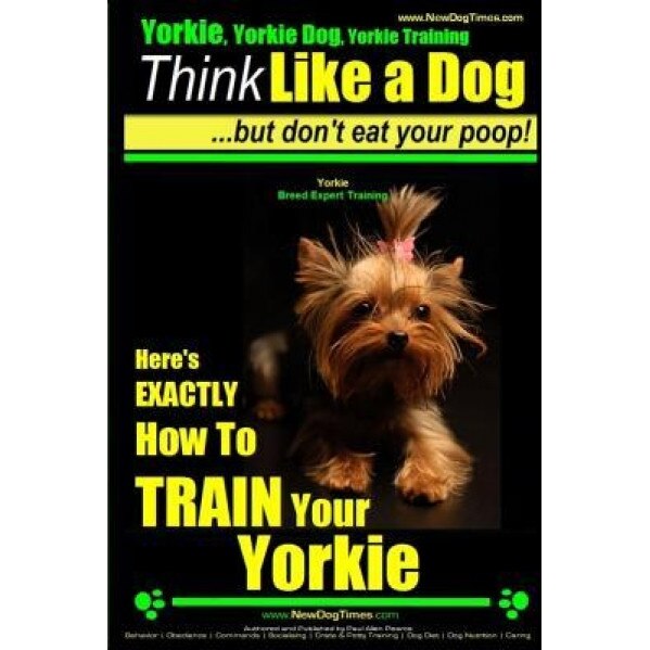 Yorkie, Yorkie Dog, Yorkie Training Think Like a Dog, But Don't Eat Your Poop! Yorkie Breed Expert Training: Here's Exactly How to Train Your Yorkie, Paul Allen Pearce (Author)