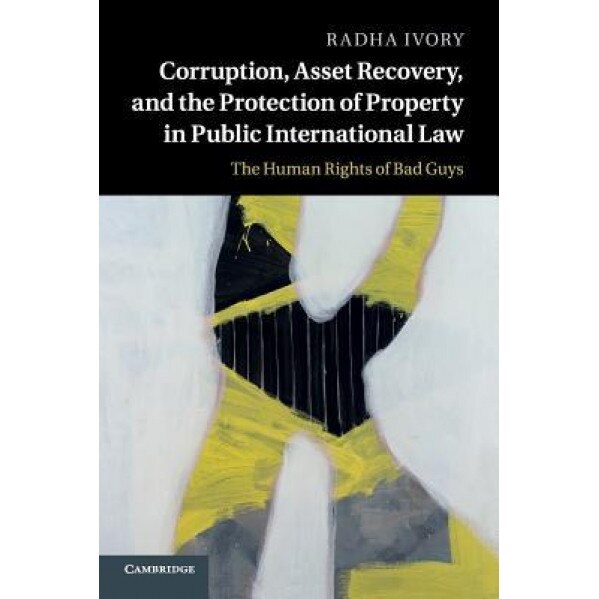 Corruption, Asset Recovery, and the Protection of Property in Public International Law: The Human Rights of Bad Guys, Radha Ivory (Author)