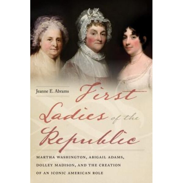 First Ladies of the Republic: Martha Washington, Abigail Adams, Dolley Madison, and the Creation of an Iconic American Role, Jeanne E. Abrams (Author)