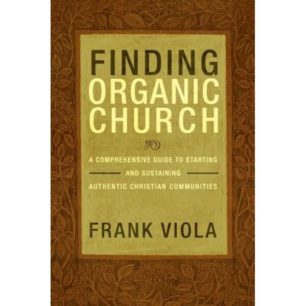 Finding Organic Church: A Comprehensive Guide to Starting and Sustaining Authentic Christian Communities, Frank Viola