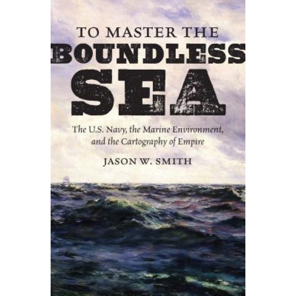 To Master the Boundless Sea: The U.S. Navy, the Marine Environment, and the Cartography of Empire, Jason W. Smith (Author)