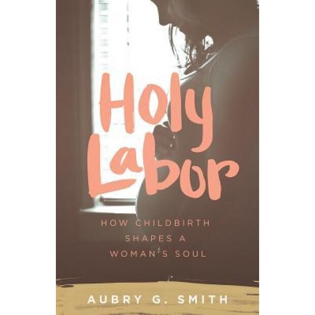 Holy Labor: How Childbirth Shapes a Woman's Soul, Aubry G. Smith (Author)