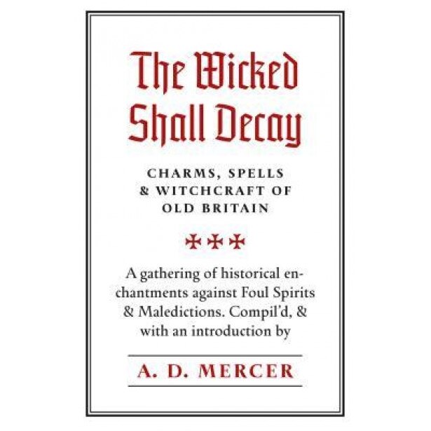 The Wicked Shall Decay: Charms, Spells and Witchcraft of Old Britain, A. D. Mercer (Compiled by)