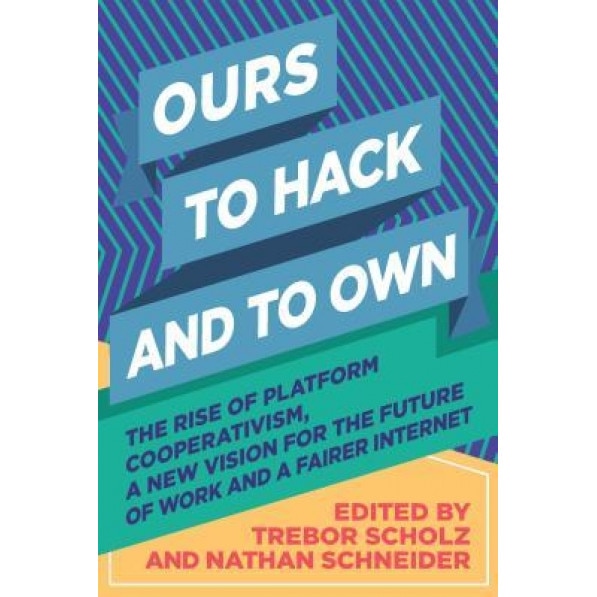 Ours to Hack and to Own: The Rise of Platform Cooperativism, a New Vision for the Future of Work and a Fairer Internet, Trebor Scholz (Editor)