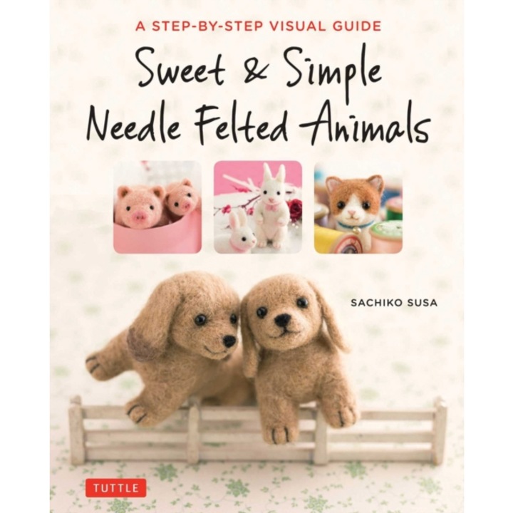 Sweet & Simple Needle Felted Animals A Step-By-Step Visual Guide, Sachiko Susa
