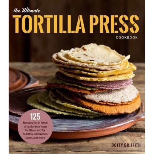 The Ultimate Tortilla Press Cookbook: Recipes for All Kinds of Make-Your-Own Tortillas--And for Burritos, Enchiladas, Quesadillas, Tacos, and More Tha, Dotty Griffith (Author)