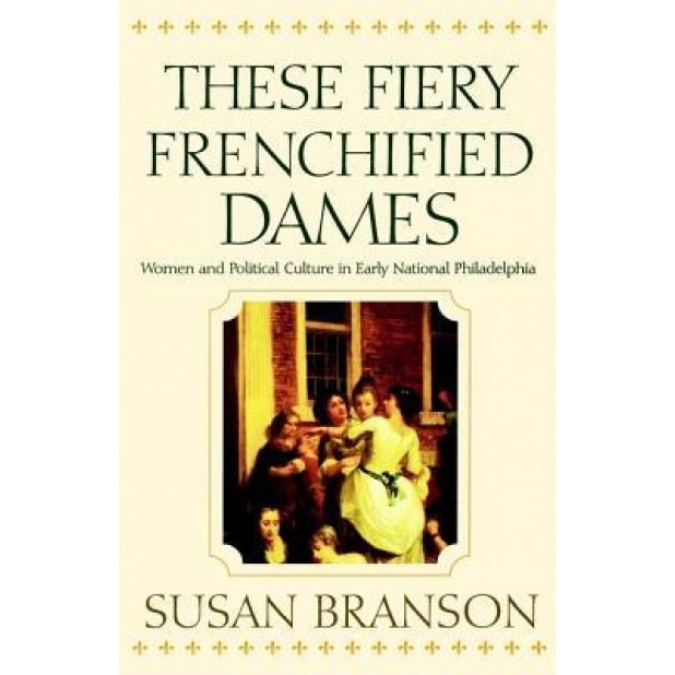 These Fiery Frenchified Dames: Women and Political Culture in Early National Philadelphia, Susan Branson (Author)
